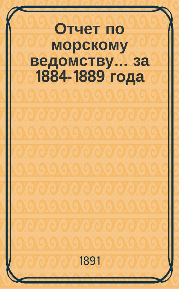 Отчет по морскому ведомству ... за 1884-1889 года