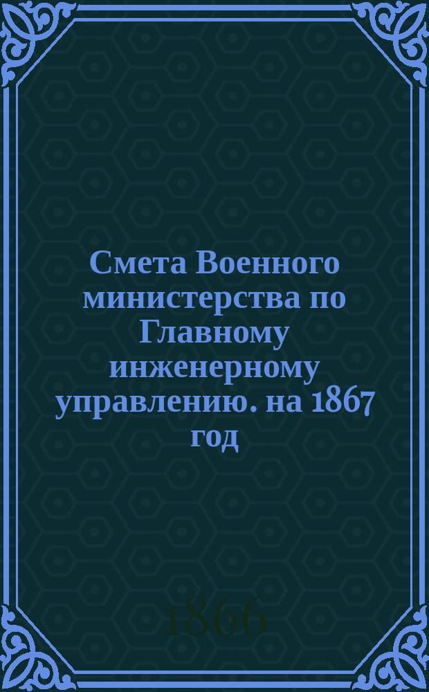 Смета Военного министерства по Главному инженерному управлению. на 1867 год