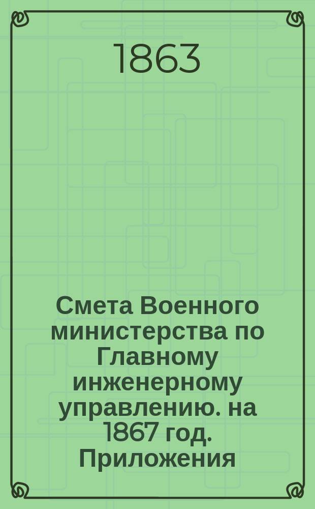 Смета Военного министерства по Главному инженерному управлению. на 1867 год. Приложения : Приложения