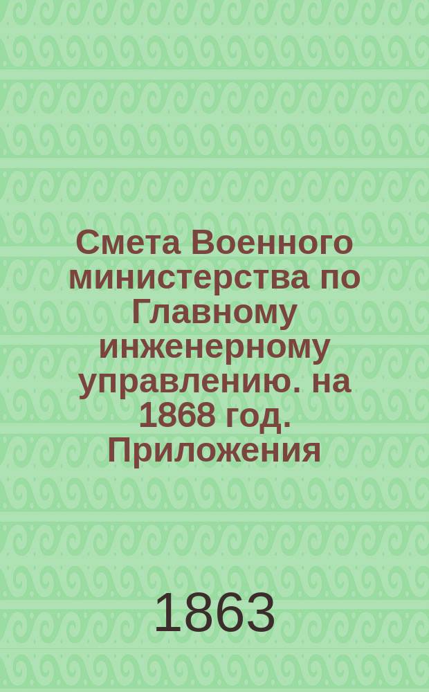 Смета Военного министерства по Главному инженерному управлению. на 1868 год. Приложения : Приложения