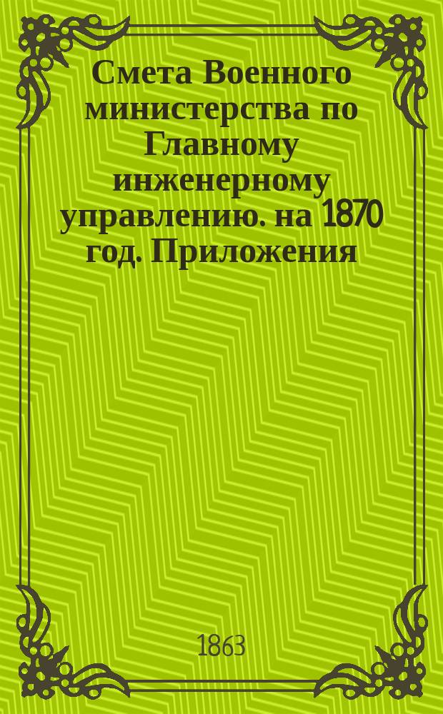 Смета Военного министерства по Главному инженерному управлению. на 1870 год. Приложения : Приложения