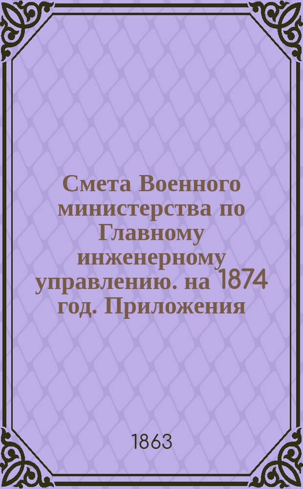 Смета Военного министерства по Главному инженерному управлению. на 1874 год. Приложения : Приложения
