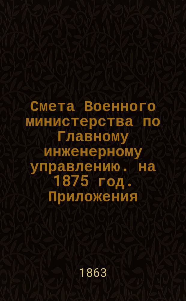 Смета Военного министерства по Главному инженерному управлению. на 1875 год. Приложения : Приложения