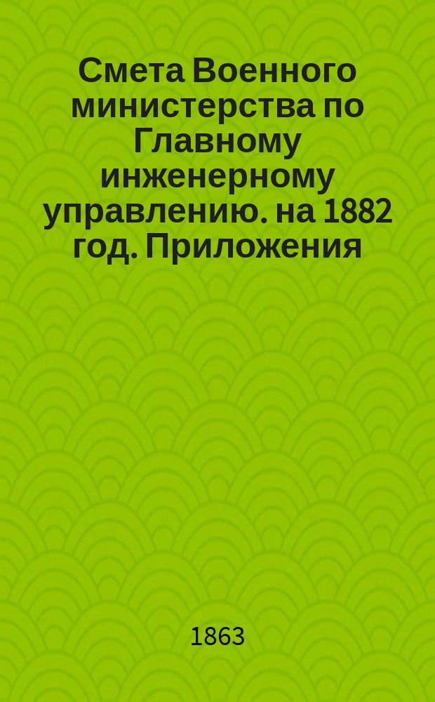 Смета Военного министерства по Главному инженерному управлению. на 1882 год. Приложения : Приложения