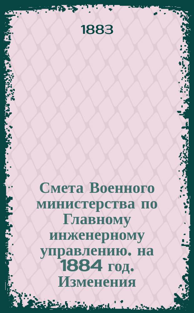 Смета Военного министерства по Главному инженерному управлению. на 1884 год. Изменения... : Изменения, последовавшие по первоначальным сметам