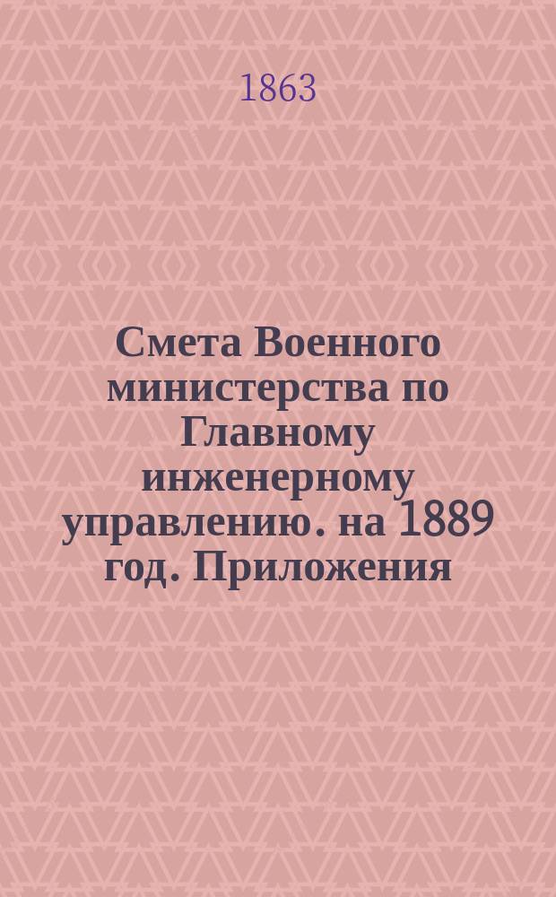 Смета Военного министерства по Главному инженерному управлению. на 1889 год. Приложения : Приложения