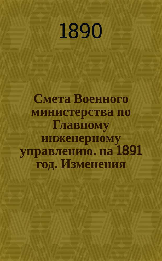 Смета Военного министерства по Главному инженерному управлению. на 1891 год. Изменения... : Изменения, последовавшие по первоначальной смете Главного инженерного управления на 1891 год