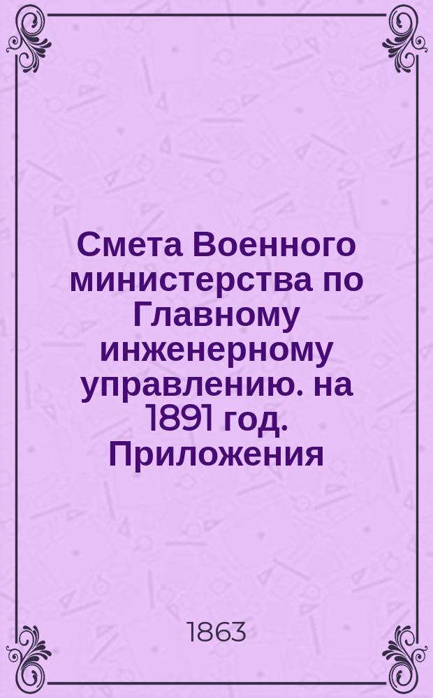 Смета Военного министерства по Главному инженерному управлению. на 1891 год. Приложения : Приложения