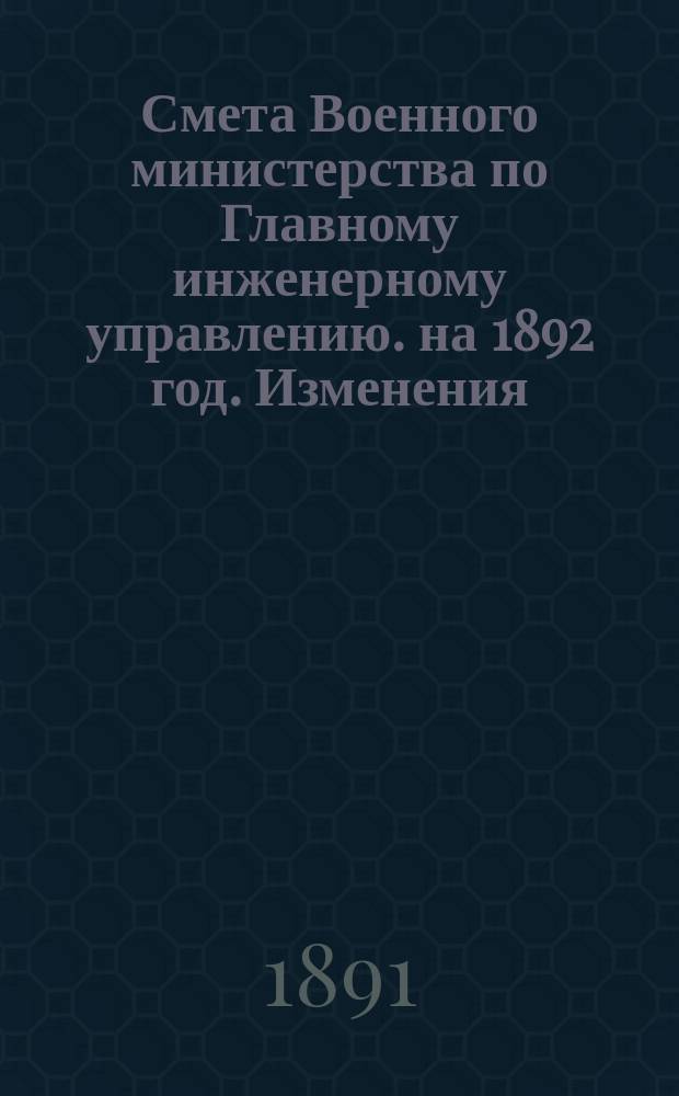 Смета Военного министерства по Главному инженерному управлению. на 1892 год. Изменения... : Изменения, последовавшие по первоначальной смете Главного инженерного управления на 1892 год