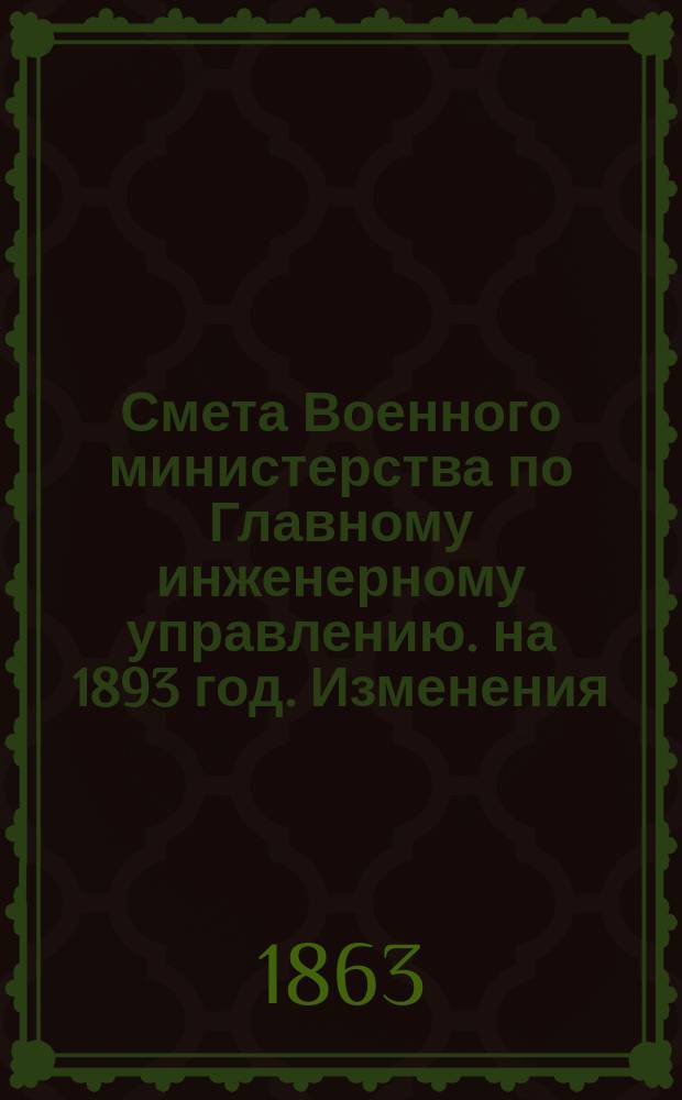 Смета Военного министерства по Главному инженерному управлению. на 1893 год. Изменения... : Изменения, последовавшие по первоначальной смете Главного инженерного управления на 1893 год