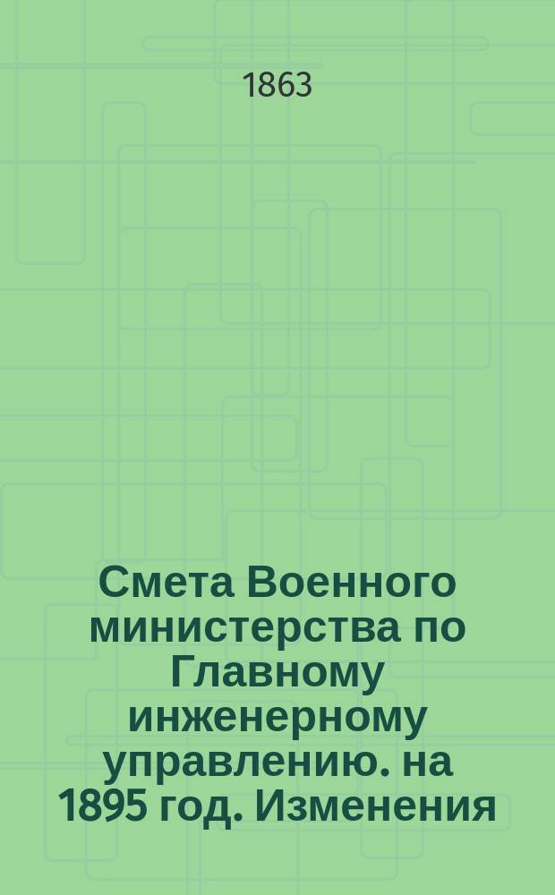 Смета Военного министерства по Главному инженерному управлению. на 1895 год. Изменения... : Изменения, последовавшие по первоначальной смете...