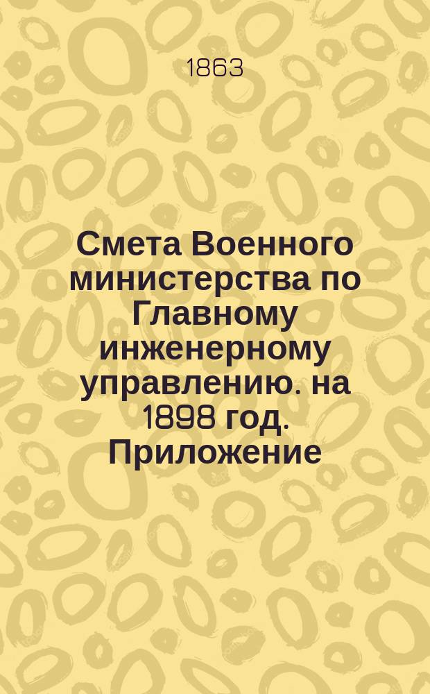 Смета Военного министерства по Главному инженерному управлению. на 1898 год. Приложение... : Приложение, за исключением № 7 и двух ведомостей лит. А. и Б.