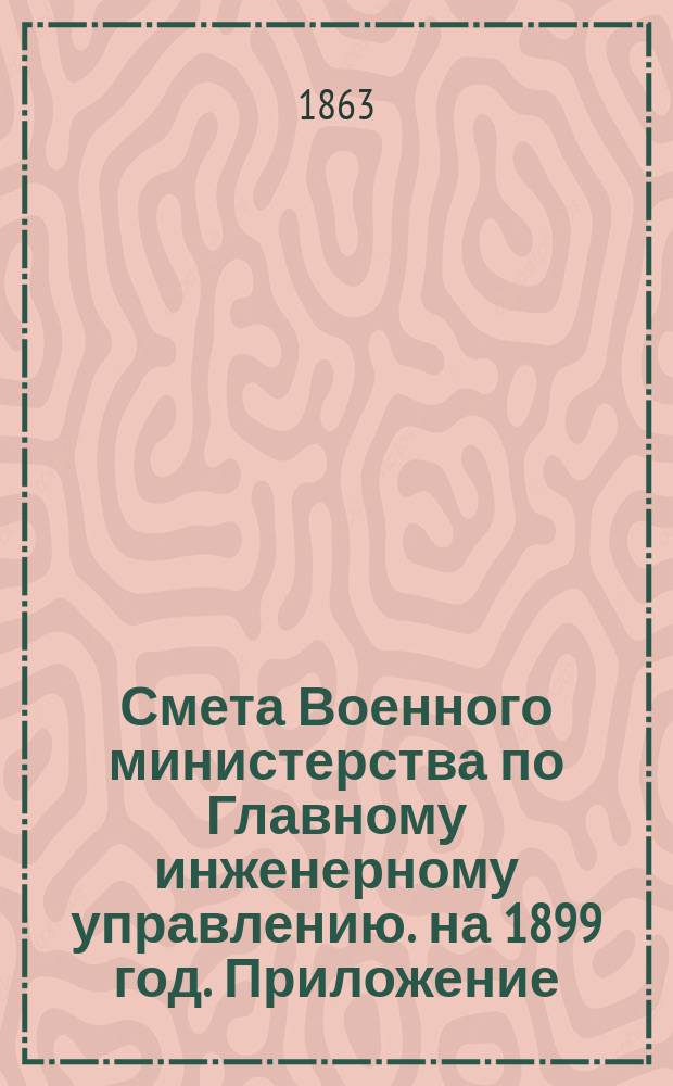 Смета Военного министерства по Главному инженерному управлению. на 1899 год. Приложение... : Приложение, за исключением № 7 двух ведомостей лит. А. и Б.