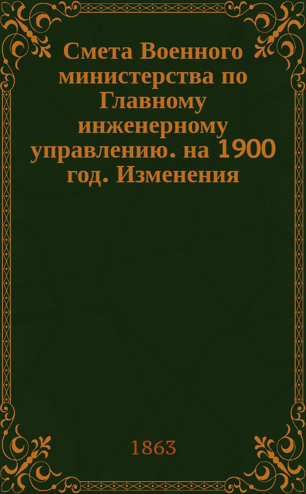 Смета Военного министерства по Главному инженерному управлению. на 1900 год. Изменения... : Изменения, последовавшие по первоначальной смете...