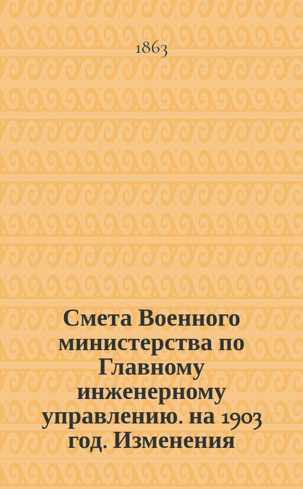 Смета Военного министерства по Главному инженерному управлению. на 1903 год. Изменения... : Изменения, последовавшие по первоначальной смете...