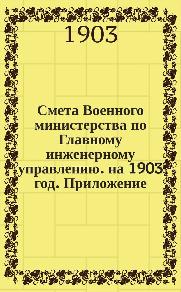 Смета Военного министерства по Главному инженерному управлению. на 1903 год. Приложение... : Приложение, за исключением № 7 и двух ведомостей лит. А. и Б.