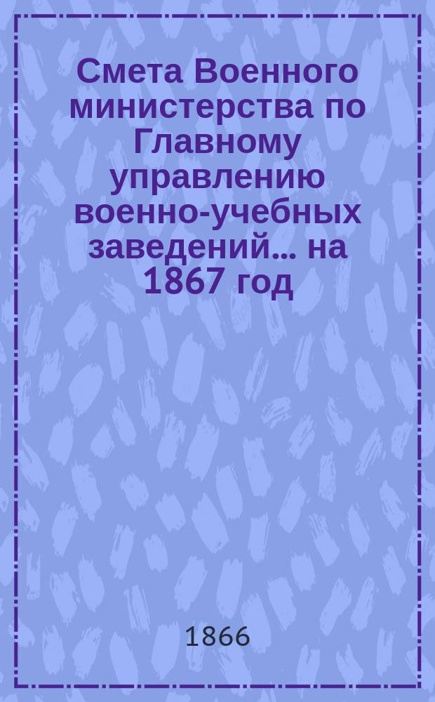 Смета Военного министерства по Главному управлению военно-учебных заведений... на 1867 год