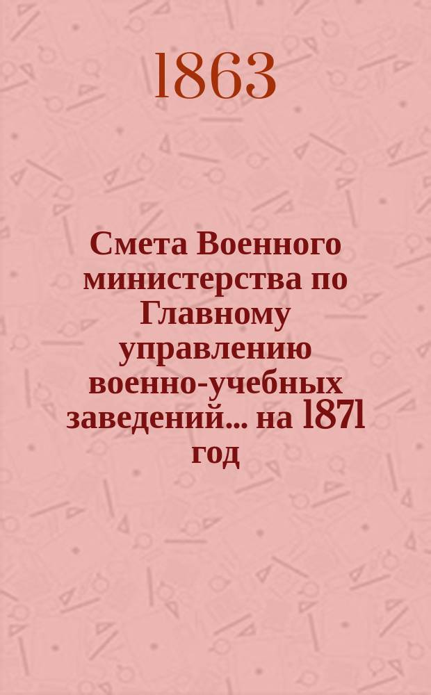 Смета Военного министерства по Главному управлению военно-учебных заведений... на 1871 год. Приложения : Приложения