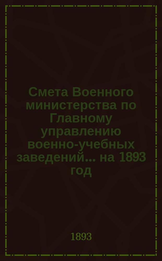 Смета Военного министерства по Главному управлению военно-учебных заведений... на 1893 год. Изменения... : Изменения, последовавшие по первоначальной смете...
