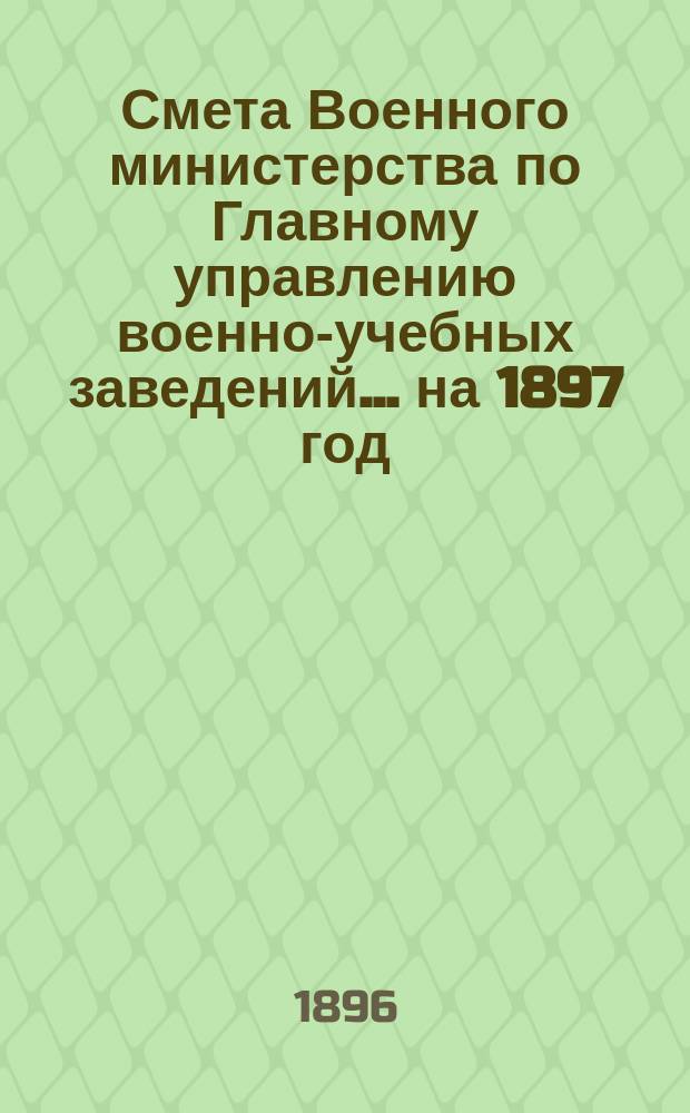 Смета Военного министерства по Главному управлению военно-учебных заведений... на 1897 год