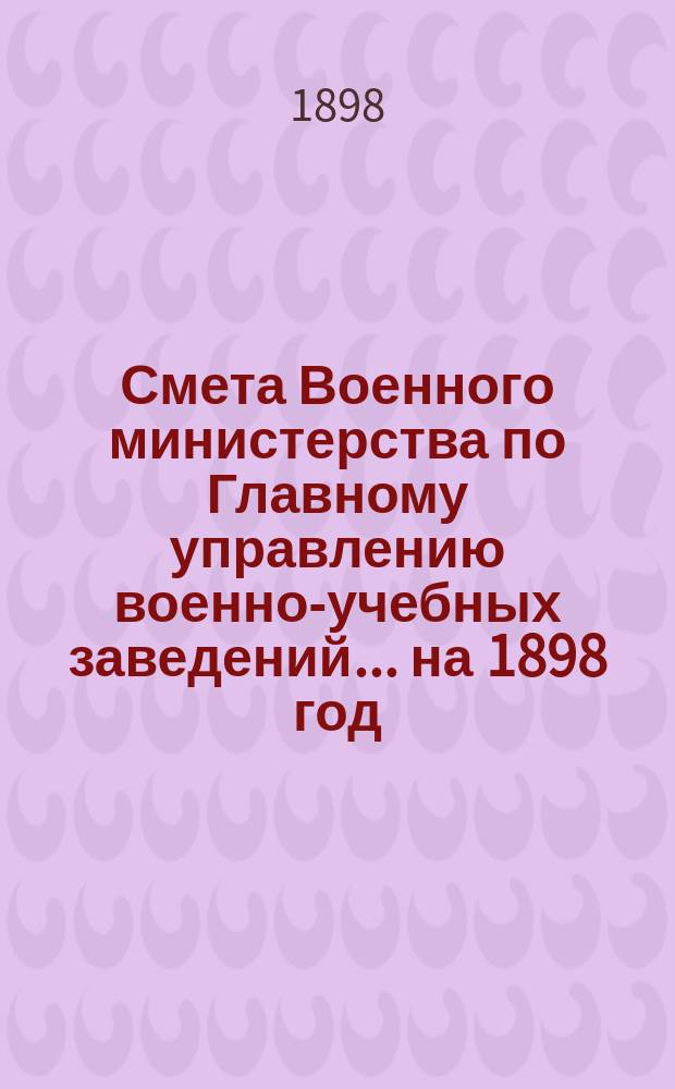 Смета Военного министерства по Главному управлению военно-учебных заведений... на 1898 год. Изменения... : Изменения, последовавшие по первоначальной смете...