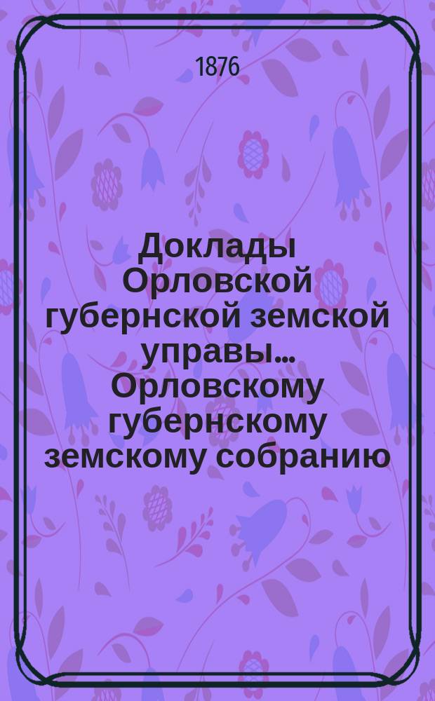 Доклады Орловской губернской земской управы... Орловскому губернскому земскому собранию. X очередному... 1876 года