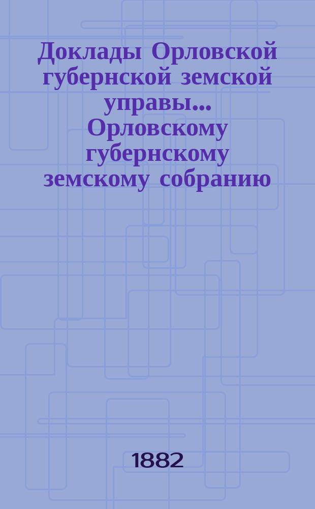 Доклады Орловской губернской земской управы... Орловскому губернскому земскому собранию. XVII очередному... [1882 года]