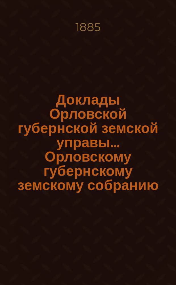 Доклады Орловской губернской земской управы... Орловскому губернскому земскому собранию. XX очередному... 1885 года