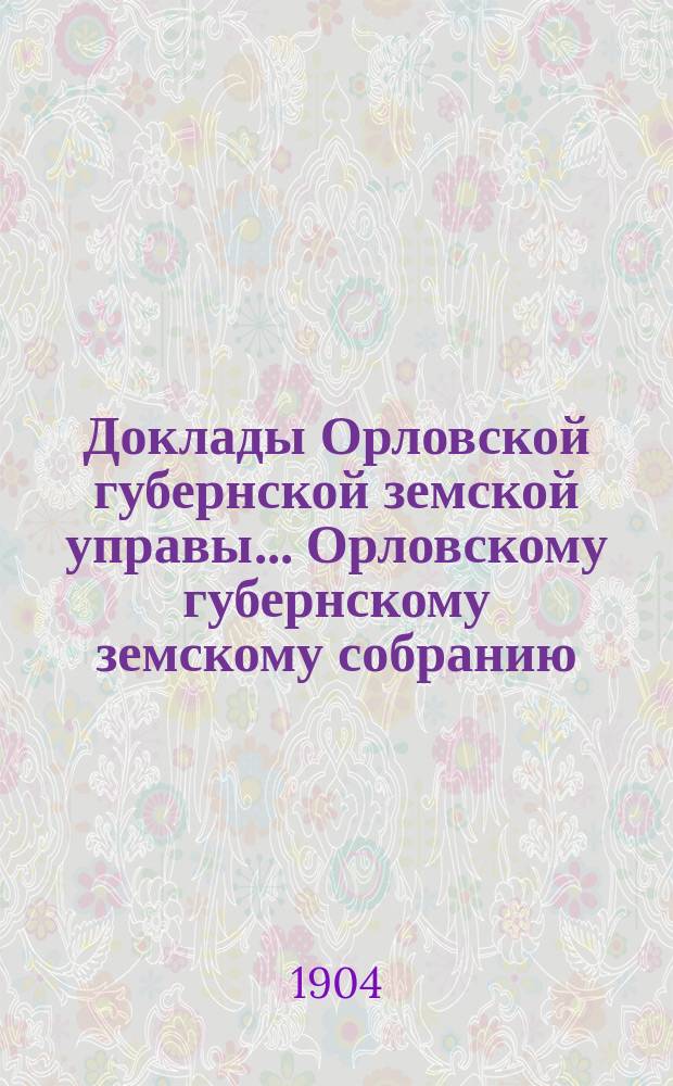 Доклады Орловской губернской земской управы... Орловскому губернскому земскому собранию. XXXIX очередному... 1904 года