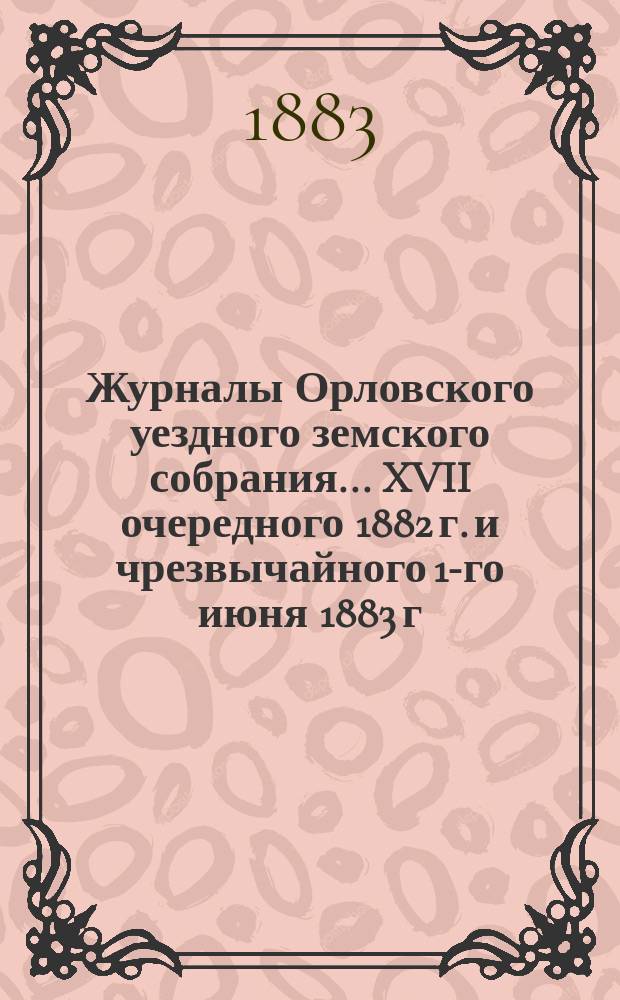 Журналы Орловского уездного земского собрания... XVII очередного 1882 г. и чрезвычайного 1-го июня 1883 г.