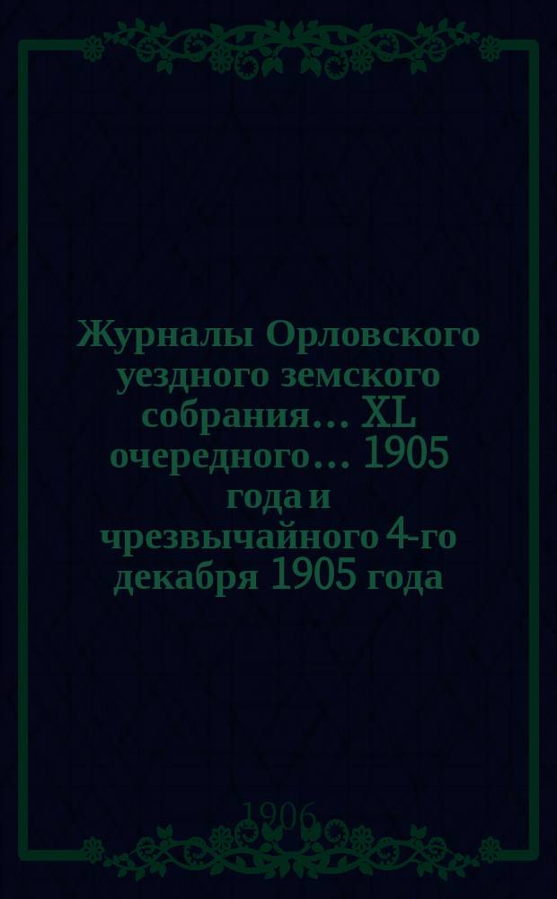 Журналы Орловского уездного земского собрания... XL очередного... 1905 года и чрезвычайного 4-го декабря 1905 года