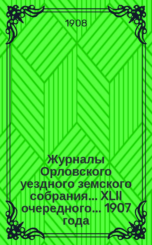 Журналы Орловского уездного земского собрания... XLII очередного... 1907 года