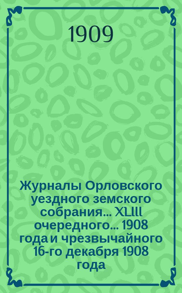 Журналы Орловского уездного земского собрания... XLIII очередного... 1908 года и чрезвычайного 16-го декабря 1908 года