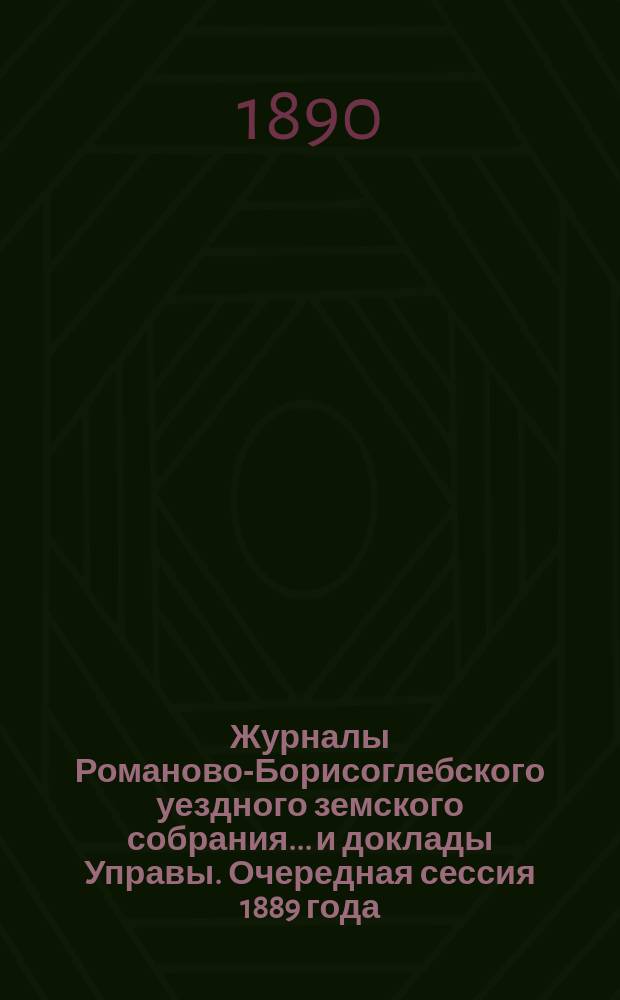 Журналы Романово-Борисоглебского уездного земского собрания... и доклады Управы. Очередная сессия 1889 года