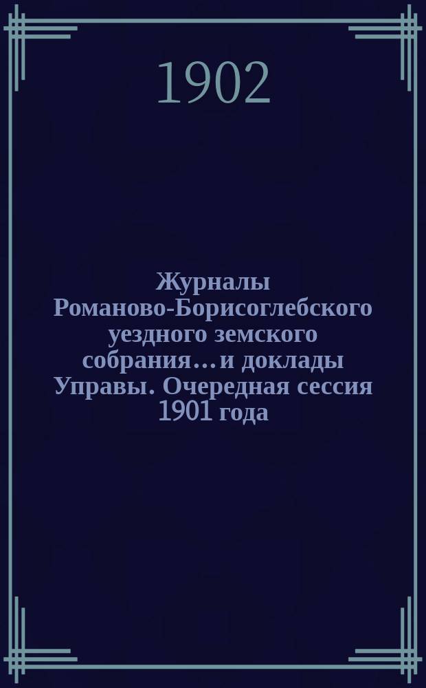 Журналы Романово-Борисоглебского уездного земского собрания... и доклады Управы. Очередная сессия 1901 года : Очередная сессия 1901 года ; Чрезвычайное заседание 26 января 1902 года