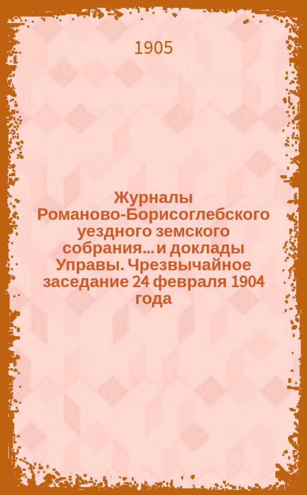 Журналы Романово-Борисоглебского уездного земского собрания... и доклады Управы. Чрезвычайное заседание 24 февраля 1904 года : Чрезвычайное заседание 24 февраля 1904 года ; Очередная сессия 1903 года