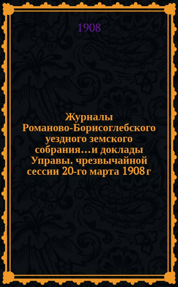 Журналы Романово-Борисоглебского уездного земского собрания... и доклады Управы. чрезвычайной сессии 20-го марта 1908 г.