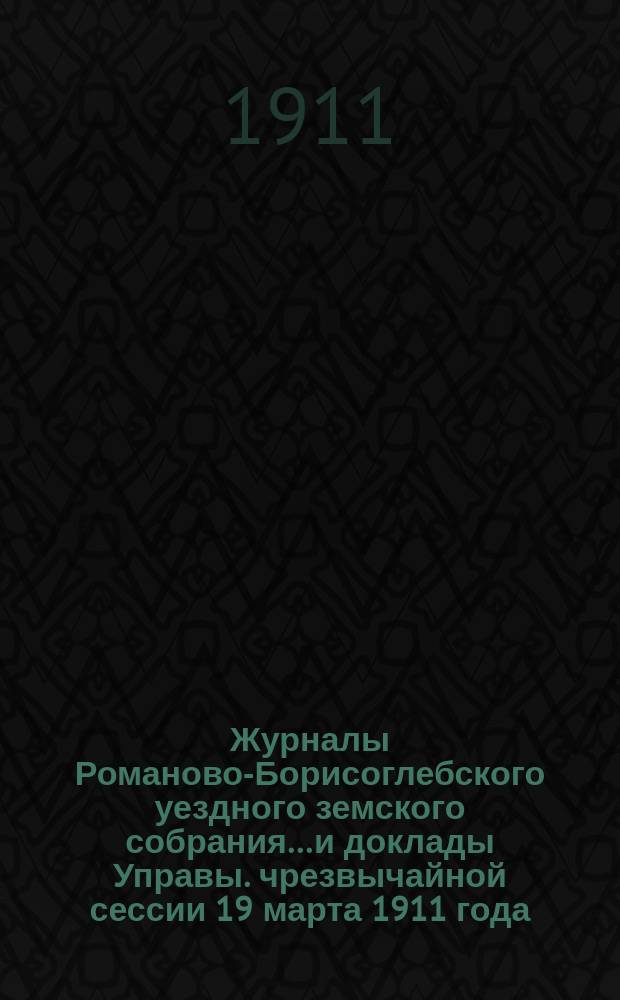 Журналы Романово-Борисоглебского уездного земского собрания... и доклады Управы. чрезвычайной сессии 19 марта 1911 года