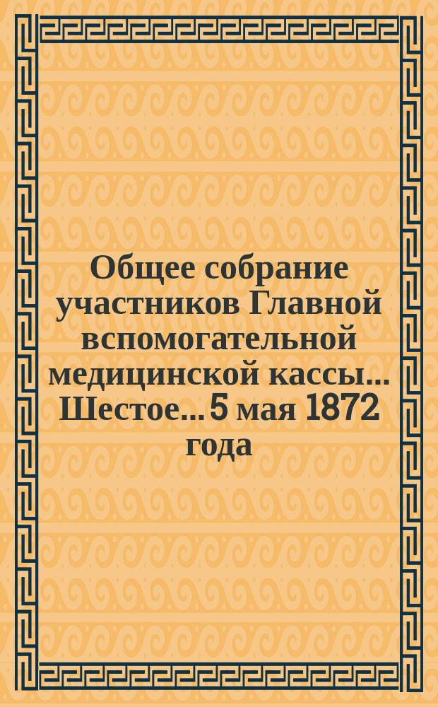 ... Общее собрание участников Главной вспомогательной медицинской кассы... Шестое... 5 мая 1872 года