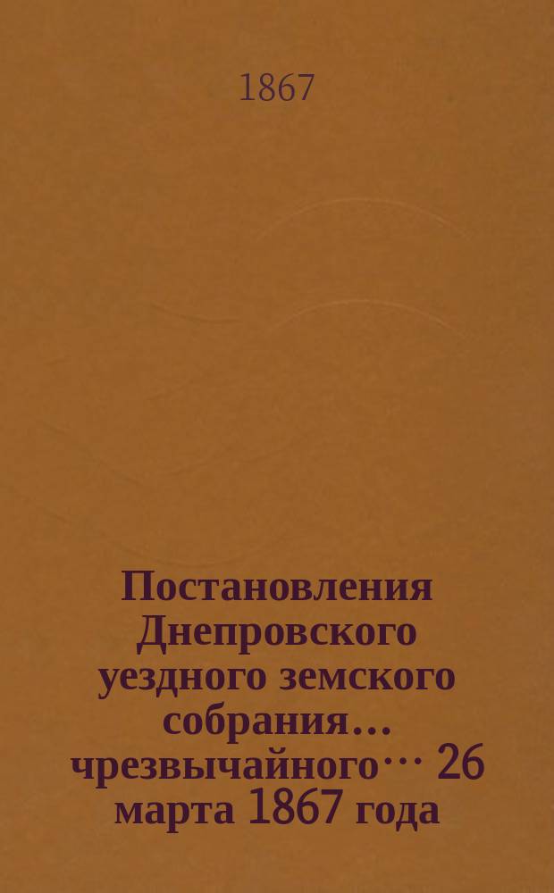Постановления Днепровского уездного земского собрания... чрезвычайного… 26 марта 1867 года