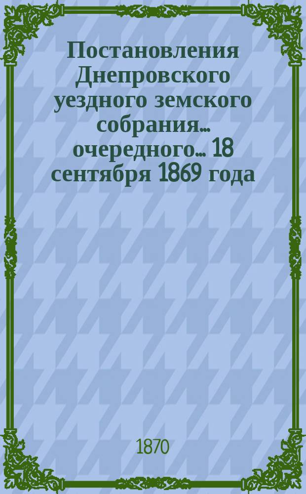 Постановления Днепровского уездного земского собрания... очередного... 18 сентября 1869 года
