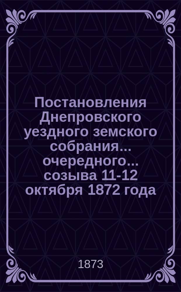 Постановления Днепровского уездного земского собрания... очередного... созыва 11-12 октября 1872 года