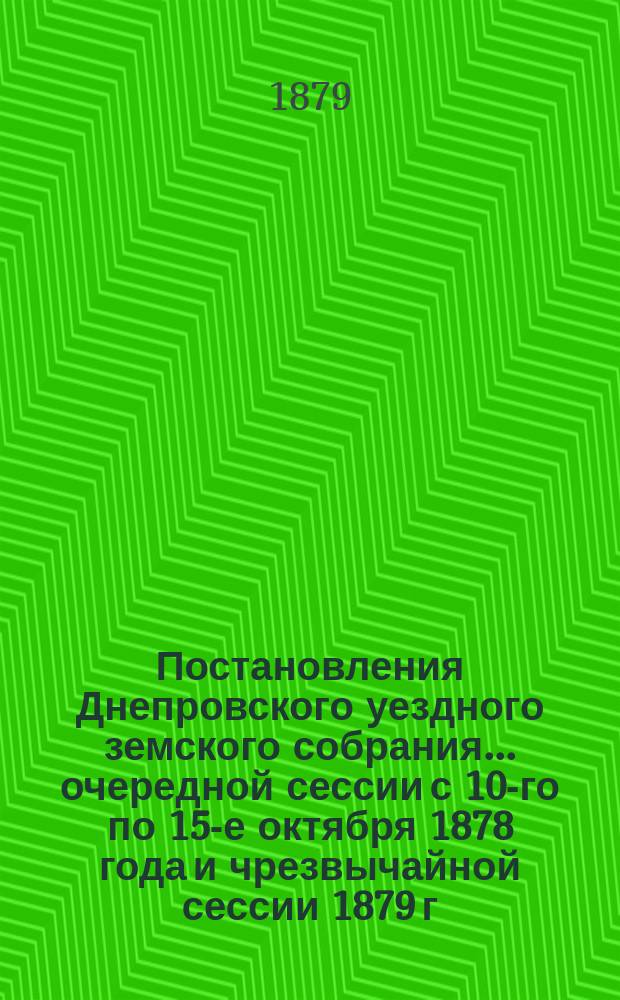 Постановления Днепровского уездного земского собрания... очередной сессии с 10-го по 15-е октября 1878 года и чрезвычайной сессии 1879 г., созыва 16-го марта