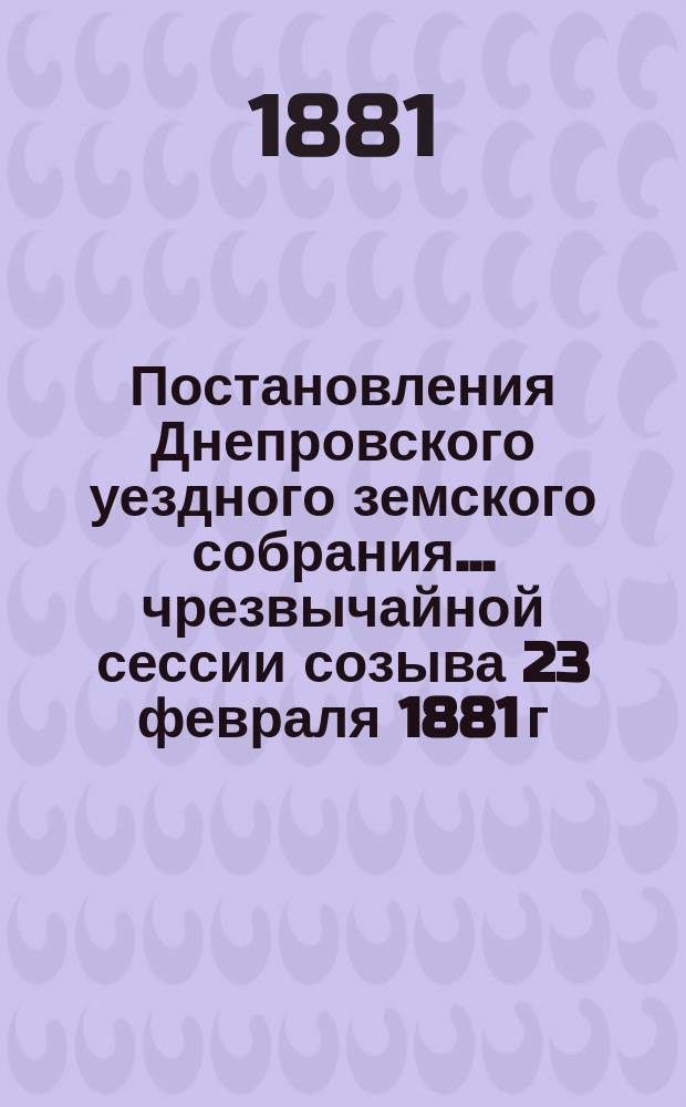 Постановления Днепровского уездного земского собрания... чрезвычайной сессии созыва 23 февраля 1881 г.