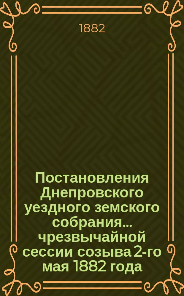 Постановления Днепровского уездного земского собрания... чрезвычайной сессии созыва 2-го мая 1882 года
