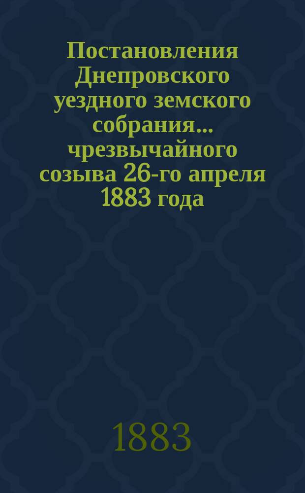 Постановления Днепровского уездного земского собрания... чрезвычайного созыва 26-го апреля 1883 года