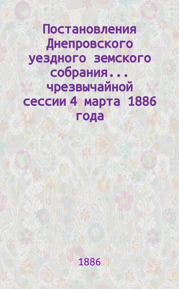 Постановления Днепровского уездного земского собрания... чрезвычайной сессии 4 марта 1886 года