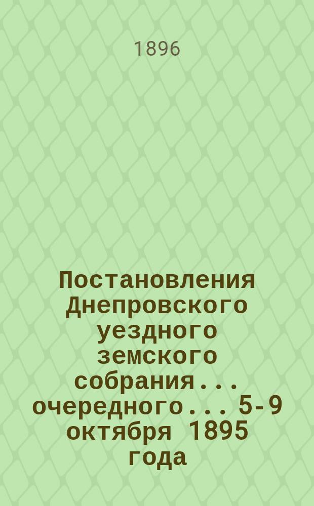 Постановления Днепровского уездного земского собрания... очередного... 5-9 октября 1895 года. Сессия XXX
