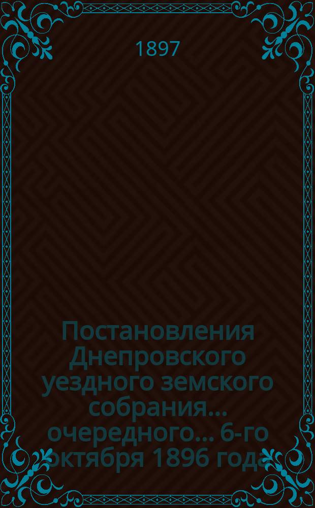 Постановления Днепровского уездного земского собрания... очередного... 6-го октября 1896 года. Сессия XXXI