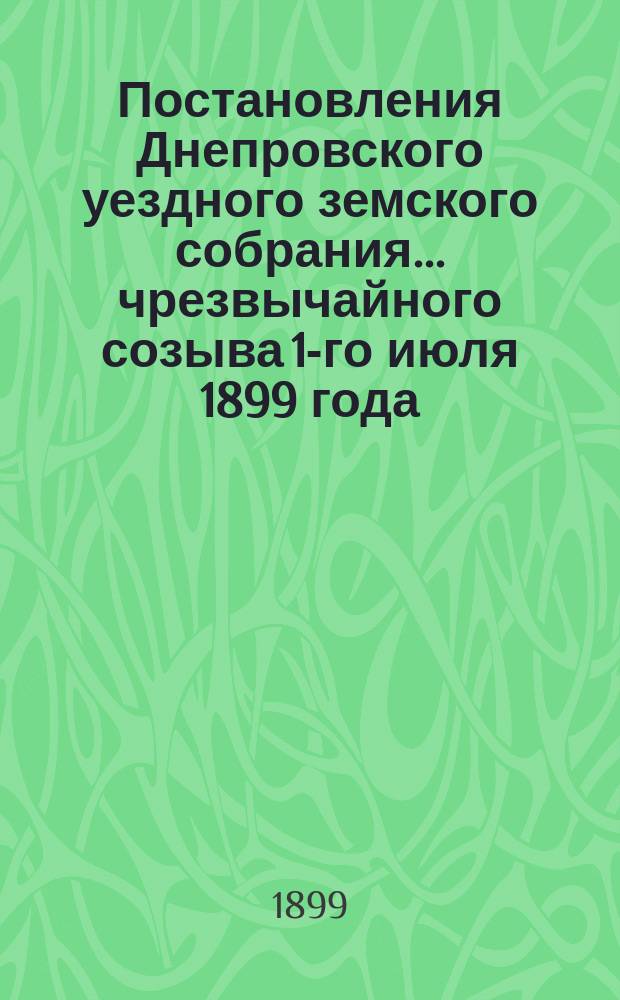 Постановления Днепровского уездного земского собрания... чрезвычайного созыва 1-го июля 1899 года